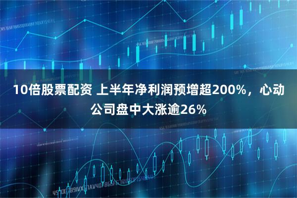 10倍股票配资 上半年净利润预增超200%，心动公司盘中大涨逾26%