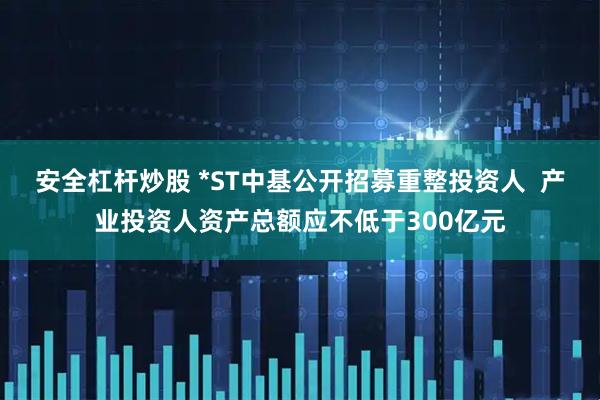 安全杠杆炒股 *ST中基公开招募重整投资人  产业投资人资产总额应不低于300亿元