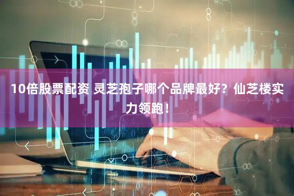 10倍股票配资 灵芝孢子哪个品牌最好？仙芝楼实力领跑！