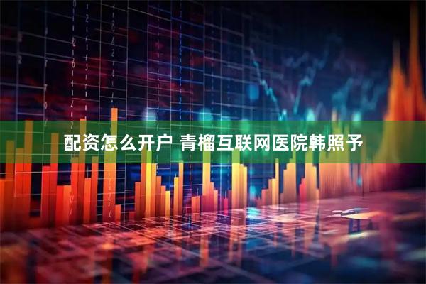 配资怎么开户 青榴互联网医院韩照予