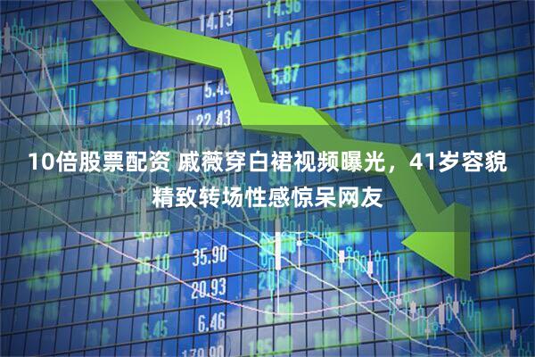10倍股票配资 戚薇穿白裙视频曝光，41岁容貌精致转场性感惊呆网友
