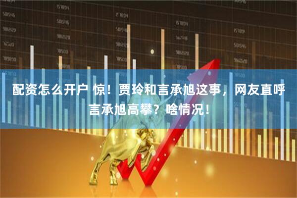 配资怎么开户 惊！贾玲和言承旭这事，网友直呼言承旭高攀？啥情况！