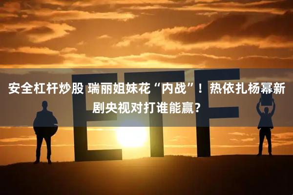 安全杠杆炒股 瑞丽姐妹花“内战”！热依扎杨幂新剧央视对打谁能赢？