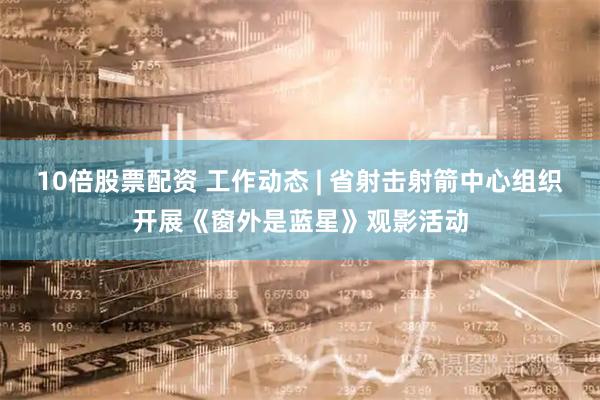10倍股票配资 工作动态 | 省射击射箭中心组织开展《窗外是蓝星》观影活动