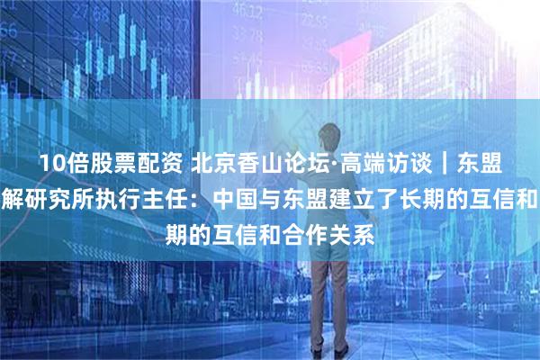 10倍股票配资 北京香山论坛·高端访谈｜东盟和平与和解研究所执行主任：中国与东盟建立了长期的互信和合作关系