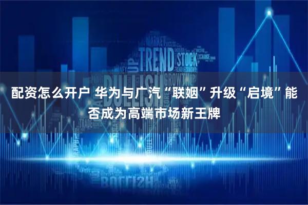 配资怎么开户 华为与广汽“联姻”升级“启境”能否成为高端市场新王牌