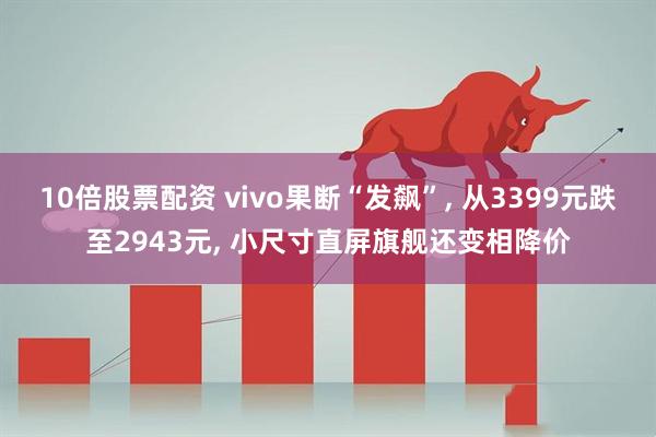 10倍股票配资 vivo果断“发飙”, 从3399元跌至2943元, 小尺寸直屏旗舰还变相降价