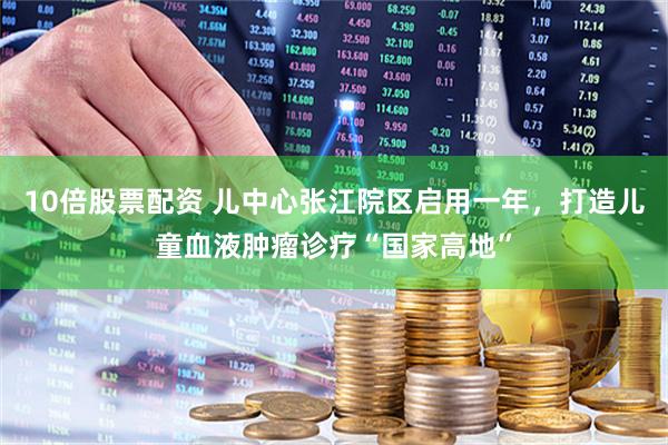 10倍股票配资 儿中心张江院区启用一年，打造儿童血液肿瘤诊疗“国家高地”