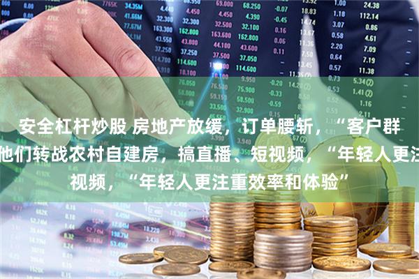 安全杠杆炒股 房地产放缓，订单腰斩，“客户群体急剧萎缩”！他们转战农村自建房，搞直播、短视频，“年轻人更注重效率和体验”