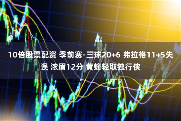 10倍股票配资 季前赛-三球20+6 弗拉格11+5失误 浓眉12分 黄蜂轻取独行侠