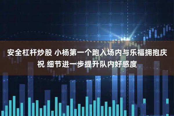 安全杠杆炒股 小杨第一个跑入场内与乐福拥抱庆祝 细节进一步提升队内好感度
