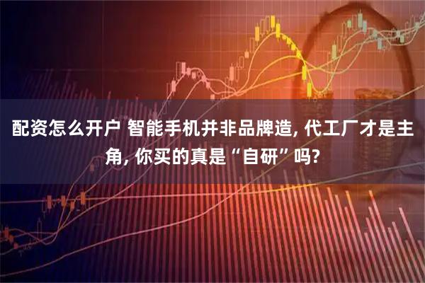 配资怎么开户 智能手机并非品牌造, 代工厂才是主角, 你买的真是“自研”吗?