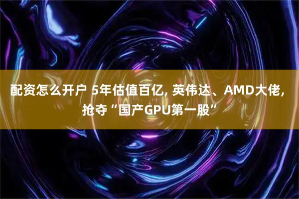 配资怎么开户 5年估值百亿, 英伟达、AMD大佬, 抢夺“国产GPU第一股”
