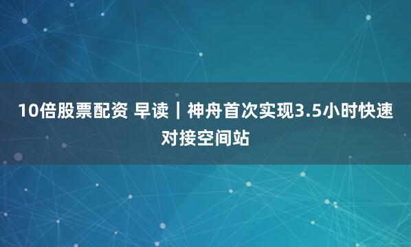 10倍股票配资 早读｜神舟首次实现3.5小时快速对接空间站