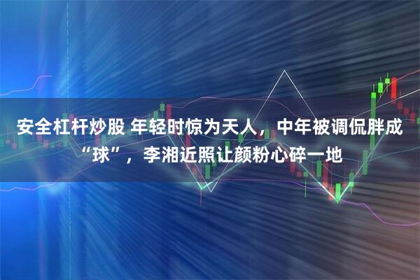 安全杠杆炒股 年轻时惊为天人，中年被调侃胖成“球”，李湘近照让颜粉心碎一地