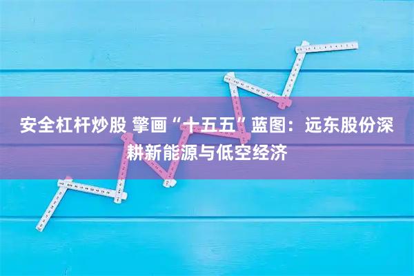 安全杠杆炒股 擎画“十五五”蓝图：远东股份深耕新能源与低空经济