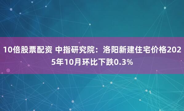 10倍股票配资 中指研究院：洛阳新建住宅价格2025年10月环比下跌0.3%