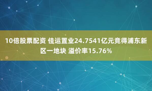 10倍股票配资 佳运置业24.7541亿元竞得浦东新区一地块 溢价率15.76%