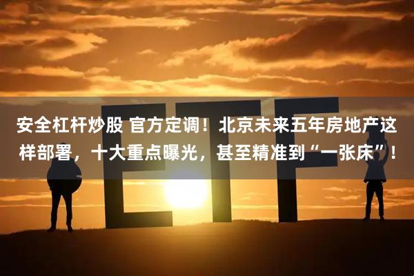 安全杠杆炒股 官方定调！北京未来五年房地产这样部署，十大重点曝光，甚至精准到“一张床”！