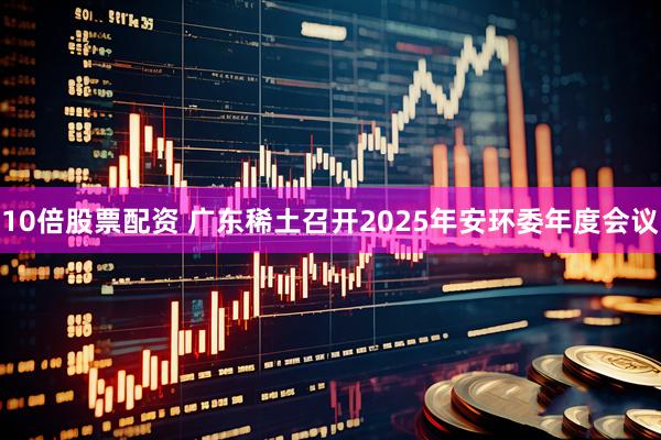 10倍股票配资 广东稀土召开2025年安环委年度会议