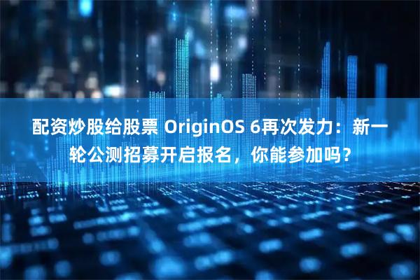 配资炒股给股票 OriginOS 6再次发力：新一轮公测招募开启报名，你能参加吗？