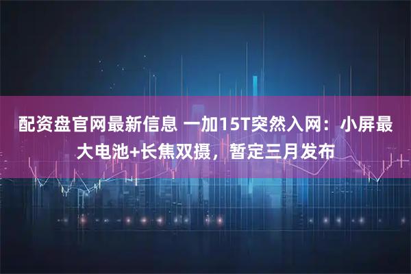 配资盘官网最新信息 一加15T突然入网：小屏最大电池+长焦双摄，暂定三月发布
