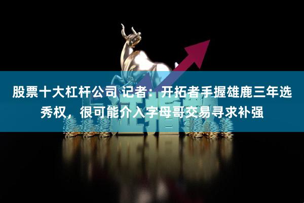 股票十大杠杆公司 记者：开拓者手握雄鹿三年选秀权，很可能介入字母哥交易寻求补强
