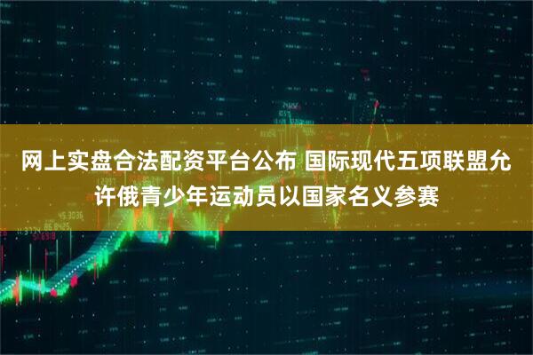 网上实盘合法配资平台公布 国际现代五项联盟允许俄青少年运动员以国家名义参赛