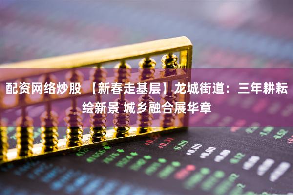 配资网络炒股 【新春走基层】龙城街道：三年耕耘绘新景 城乡融合展华章