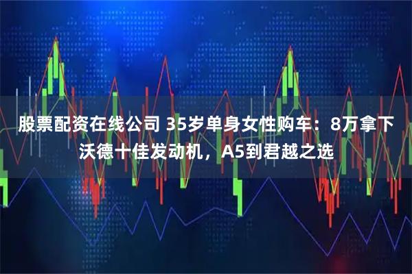 股票配资在线公司 35岁单身女性购车：8万拿下沃德十佳发动机，A5到君越之选