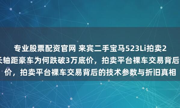 专业股票配资官网 来宾二手宝马523Li拍卖2.5万成交，17万公里长轴距豪车为何跌破3万底价，拍卖平台裸车交易背后的技术参数与折旧真相