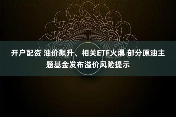 开户配资 油价飙升、相关ETF火爆 部分原油主题基金发布溢价风险提示