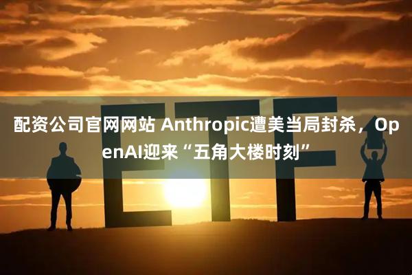 配资公司官网网站 Anthropic遭美当局封杀，OpenAI迎来“五角大楼时刻”