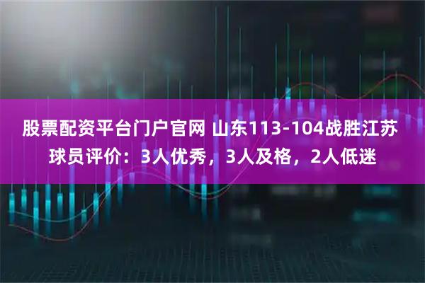 股票配资平台门户官网 山东113-104战胜江苏 球员评价：3人优秀，3人及格，2人低迷