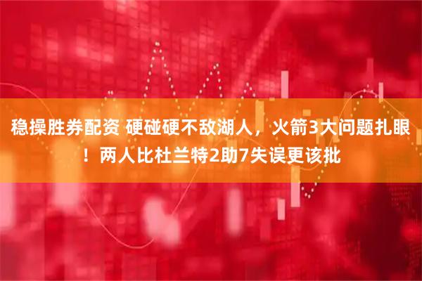 稳操胜券配资 硬碰硬不敌湖人，火箭3大问题扎眼！两人比杜兰特2助7失误更该批