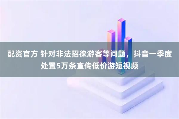 配资官方 针对非法招徕游客等问题,抖音一季度处置5万条宣传低价游短视频
