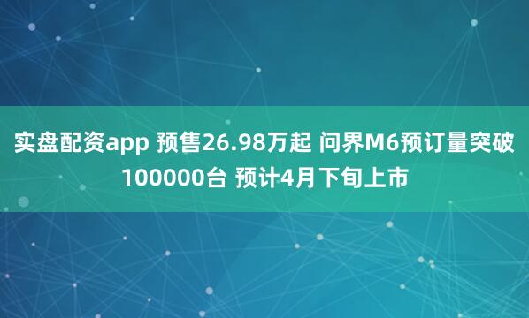 实盘配资app 预售26.98万起 问界M6预订量突破100000台 预计4月下旬上市