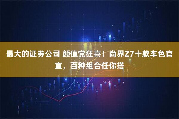 最大的证券公司 颜值党狂喜！尚界Z7十款车色官宣，百种组合任你搭