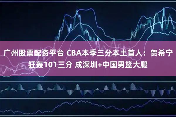 广州股票配资平台 CBA本季三分本土首人：贺希宁狂轰101三分 成深圳+中国男篮大腿