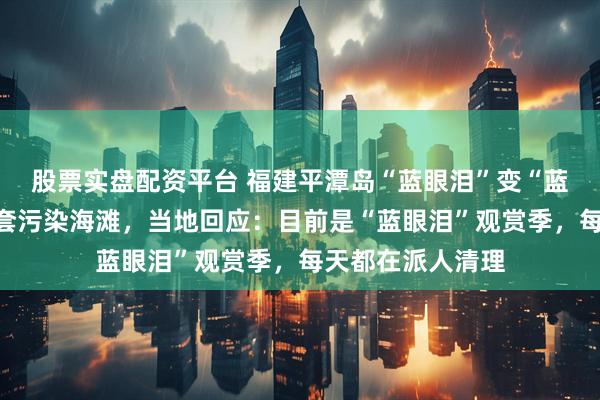 股票实盘配资平台 福建平潭岛“蓝眼泪”变“蓝鞋套”？废弃鞋套污染海滩，当地回应：目前是“蓝眼泪”观赏季，每天都在派人清理