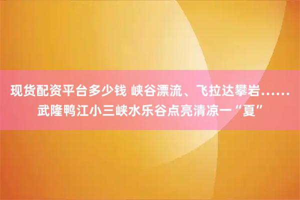 现货配资平台多少钱 峡谷漂流、飞拉达攀岩……武隆鸭江小三峡水乐谷点亮清凉一“夏”