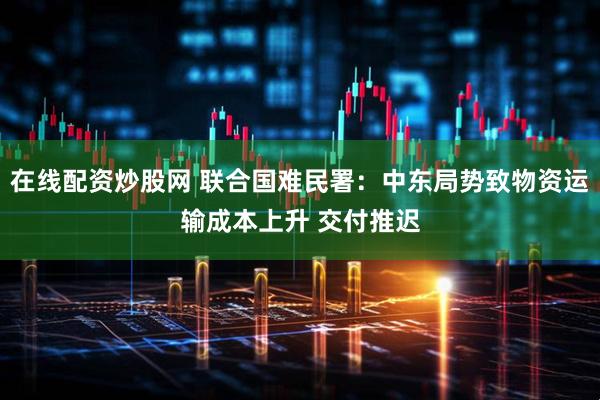 在线配资炒股网 联合国难民署：中东局势致物资运输成本上升 交付推迟