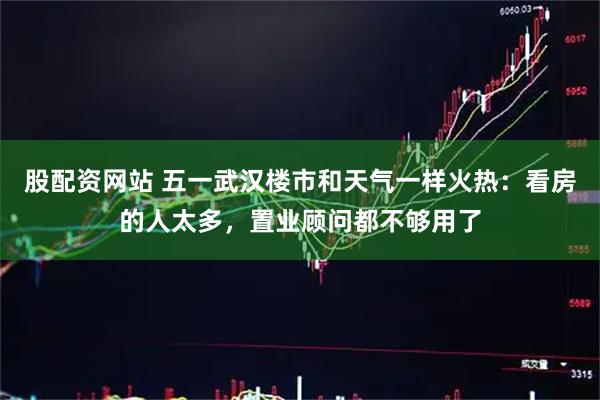 股配资网站 五一武汉楼市和天气一样火热：看房的人太多，置业顾问都不够用了