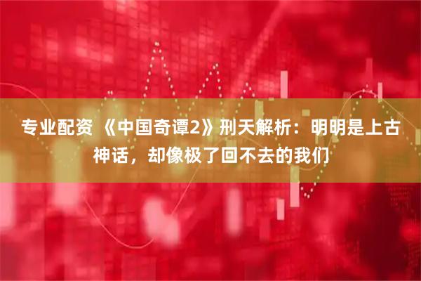 专业配资 《中国奇谭2》刑天解析：明明是上古神话，却像极了回不去的我们