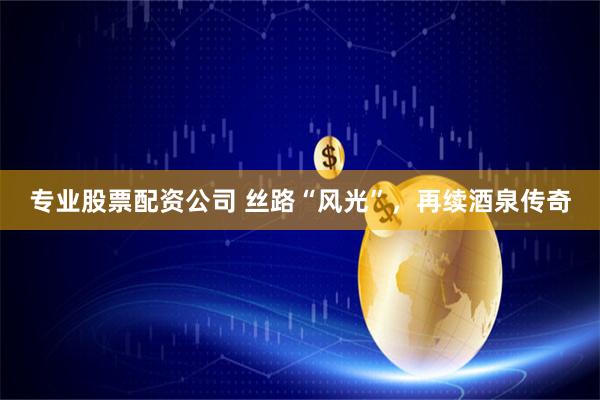 专业股票配资公司 丝路“风光”，再续酒泉传奇