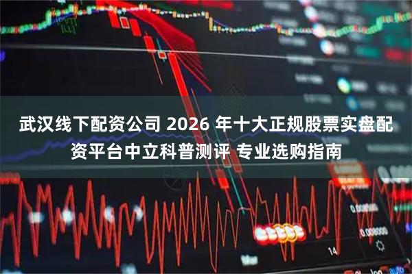 武汉线下配资公司 2026 年十大正规股票实盘配资平台中立科普测评 专业选购指南