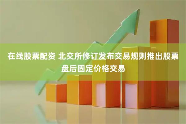 在线股票配资 北交所修订发布交易规则推出股票盘后固定价格交易