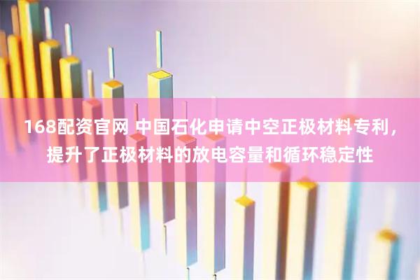 168配资官网 中国石化申请中空正极材料专利，提升了正极材料的放电容量和循环稳定性