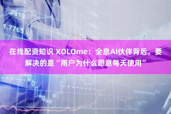 在线配资知识 XOLOme：全息AI伙伴背后，要解决的是“用户为什么愿意每天使用”