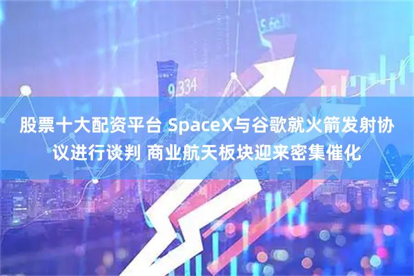 股票十大配资平台 SpaceX与谷歌就火箭发射协议进行谈判 商业航天板块迎来密集催化